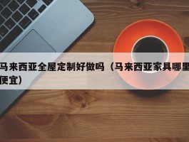 马来西亚全屋定制好做吗（马来西亚家具哪里便宜）