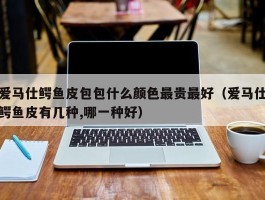 爱马仕鳄鱼皮包包什么颜色最贵最好（爱马仕鳄鱼皮有几种,哪一种好）