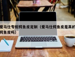 爱马仕专柜鳄鱼皮定制（爱马仕鳄鱼皮是真的鳄鱼皮吗）