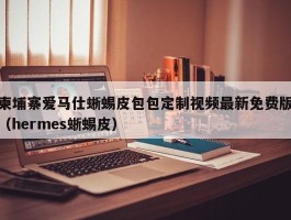 柬埔寨爱马仕蜥蜴皮包包定制视频最新免费版（hermes蜥蜴皮）