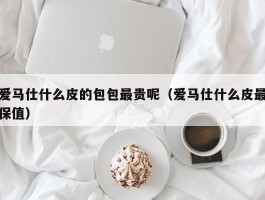 爱马仕什么皮的包包最贵呢（爱马仕什么皮最保值）