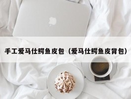 手工爱马仕鳄鱼皮包（爱马仕鳄鱼皮背包）