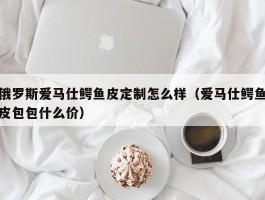 俄罗斯爱马仕鳄鱼皮定制怎么样（爱马仕鳄鱼皮包包什么价）