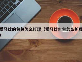 爱马仕的包包怎么打理（爱马仕包包怎么护理）