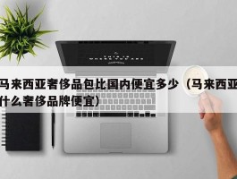 马来西亚奢侈品包比国内便宜多少（马来西亚什么奢侈品牌便宜）