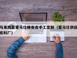 马来西亚爱马仕稀有皮手工定制（爱马仕供应皮料厂）