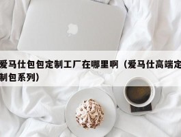 爱马仕包包定制工厂在哪里啊（爱马仕高端定制包系列）