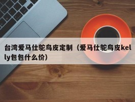 台湾爱马仕鸵鸟皮定制（爱马仕鸵鸟皮kelly包包什么价）