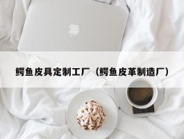 鳄鱼皮具定制工厂（鳄鱼皮革制造厂）