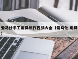 爱马仕手工皮具制作视频大全（爱马仕 皮具）