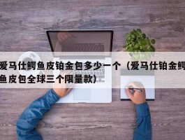 爱马仕鳄鱼皮铂金包多少一个（爱马仕铂金鳄鱼皮包全球三个限量款）
