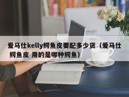 爱马仕kelly鳄鱼皮要配多少货（爱马仕 鳄鱼皮 用的是哪种鳄鱼）