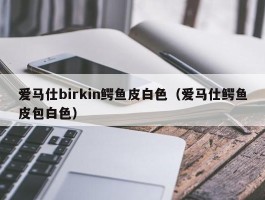 爱马仕birkin鳄鱼皮白色（爱马仕鳄鱼皮包白色）