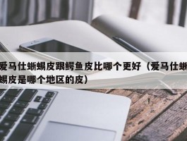 爱马仕蜥蜴皮跟鳄鱼皮比哪个更好（爱马仕蜥蜴皮是哪个地区的皮）