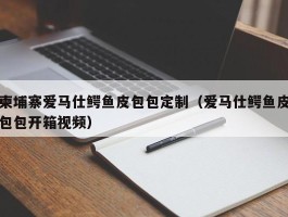 柬埔寨爱马仕鳄鱼皮包包定制（爱马仕鳄鱼皮包包开箱视频）