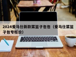 2024爱马仕新款菜篮子包包（爱马仕菜篮子包专柜价）