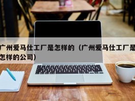 广州爱马仕工厂是怎样的（广州爱马仕工厂是怎样的公司）