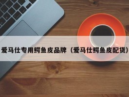 爱马仕专用鳄鱼皮品牌（爱马仕鳄鱼皮配货）