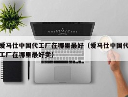 爱马仕中国代工厂在哪里最好（爱马仕中国代工厂在哪里最好卖）