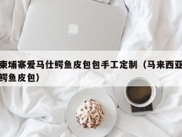柬埔寨爱马仕鳄鱼皮包包手工定制（马来西亚鳄鱼皮包）