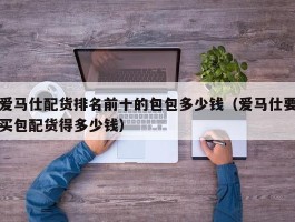 爱马仕配货排名前十的包包多少钱（爱马仕要买包配货得多少钱）