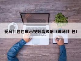 爱马仕包包展示视频高级感（爱马仕 包）