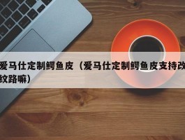 爱马仕定制鳄鱼皮（爱马仕定制鳄鱼皮支持改纹路嘛）