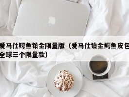 爱马仕鳄鱼铂金限量版（爱马仕铂金鳄鱼皮包全球三个限量款）