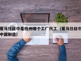 爱马仕丝巾是杭州哪个工厂代工（爱马仕丝巾中国制造）