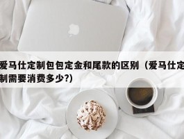 爱马仕定制包包定金和尾款的区别（爱马仕定制需要消费多少?）