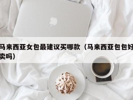 马来西亚女包最建议买哪款（马来西亚包包好卖吗）
