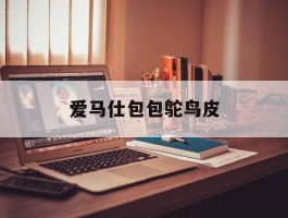 爱马仕包包鸵鸟皮(爱马仕鸵鸟皮真假鉴别)