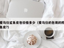 爱马仕鲨鱼皮包价格多少（爱马仕的包用的鳄鱼皮?）
