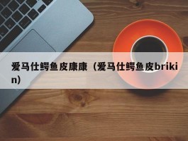 爱马仕鳄鱼皮康康（爱马仕鳄鱼皮brikin）