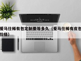 爱马仕稀有包定制要等多久（爱马仕稀有皮包价格）