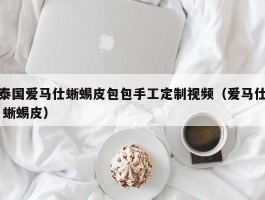泰国爱马仕蜥蜴皮包包手工定制视频（爱马仕 蜥蜴皮）