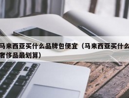 马来西亚买什么品牌包便宜（马来西亚买什么奢侈品最划算）