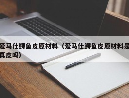 爱马仕鳄鱼皮原材料（爱马仕鳄鱼皮原材料是真皮吗）