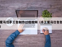爱马仕手工包制作过程视频（手工爱马仕包包）