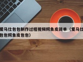 爱马仕包包制作过程视频鳄鱼皮简单（爱马仕包包鳄鱼皮包包）