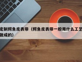定制鳄鱼皮表带（鳄鱼皮表带一般用什么工艺做成的）
