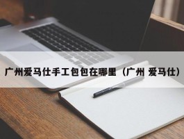 广州爱马仕手工包包在哪里（广州 爱马仕）