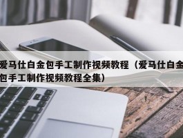 爱马仕白金包手工制作视频教程（爱马仕白金包手工制作视频教程全集）