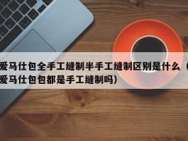 爱马仕包全手工缝制半手工缝制区别是什么（爱马仕包包都是手工缝制吗）