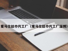 爱马仕丝巾代工厂（爱马仕丝巾代工厂淄博）