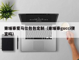 柬埔寨爱马仕包包定制（柬埔寨gucci便宜吗）