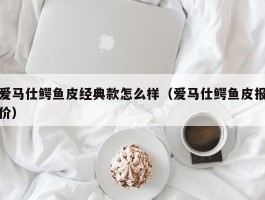 爱马仕鳄鱼皮经典款怎么样（爱马仕鳄鱼皮报价）