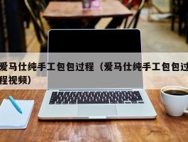 爱马仕纯手工包包过程（爱马仕纯手工包包过程视频）
