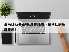 爱马仕kelly鳄鱼皮珍珠灰（爱马仕鳄鱼皮橙色）