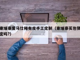 柬埔寨爱马仕稀有皮手工定制（柬埔寨买包便宜吗?）